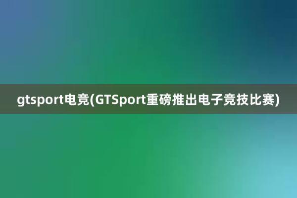 gtsport电竞(GTSport重磅推出电子竞技比赛)