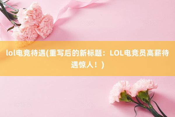 lol电竞待遇(重写后的新标题：LOL电竞员高薪待遇惊人！)