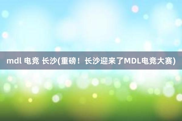 mdl 电竞 长沙(重磅！长沙迎来了MDL电竞大赛)