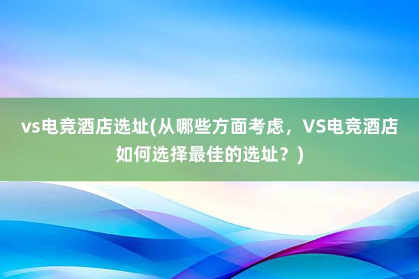 vs电竞酒店选址(从哪些方面考虑，VS电竞酒店如何选择最佳的选址？)