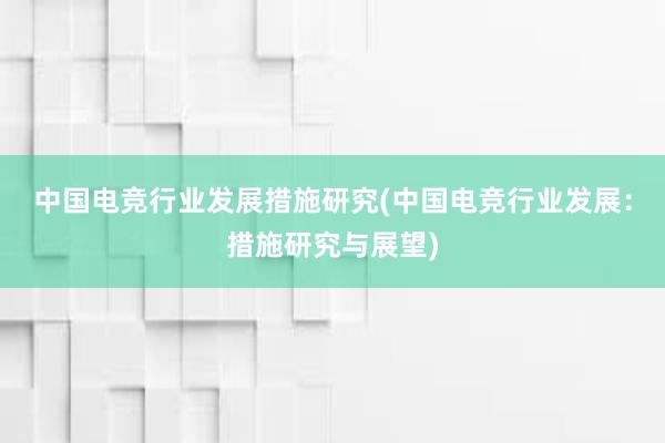 中国电竞行业发展措施研究(中国电竞行业发展：措施研究与展望)