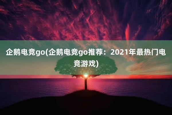 企鹅电竞go(企鹅电竞go推荐：2021年最热门电竞游戏)