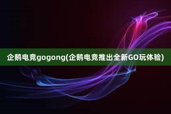 企鹅电竞gogong(企鹅电竞推出全新GO玩体验)