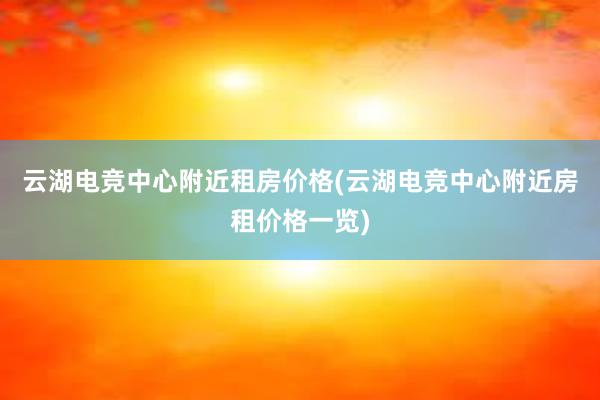 云湖电竞中心附近租房价格(云湖电竞中心附近房租价格一览)