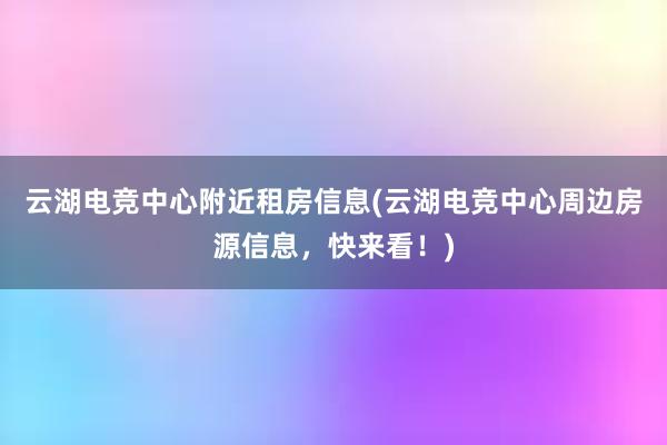 云湖电竞中心附近租房信息(云湖电竞中心周边房源信息，快来看！)