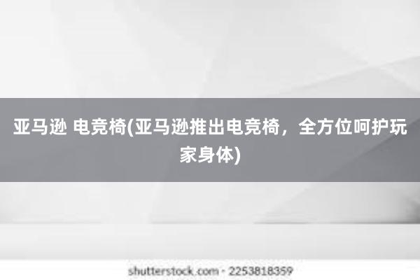 亚马逊 电竞椅(亚马逊推出电竞椅，全方位呵护玩家身体)