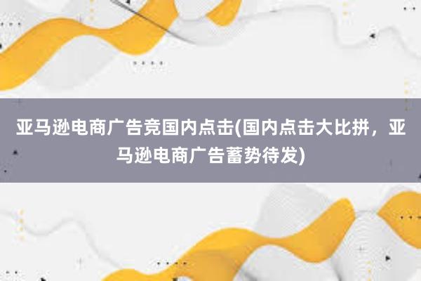 亚马逊电商广告竞国内点击(国内点击大比拼，亚马逊电商广告蓄势待发)