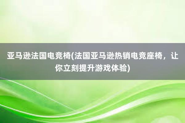 亚马逊法国电竞椅(法国亚马逊热销电竞座椅，让你立刻提升游戏体验)