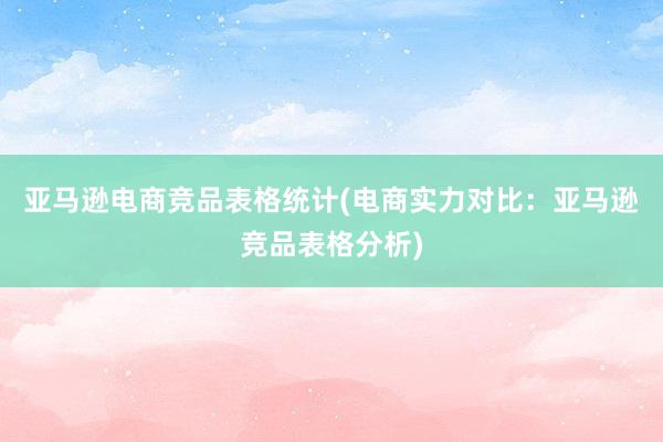 亚马逊电商竞品表格统计(电商实力对比：亚马逊竞品表格分析)