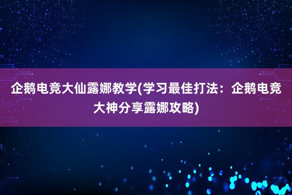 企鹅电竞大仙露娜教学(学习最佳打法：企鹅电竞大神分享露娜攻略)