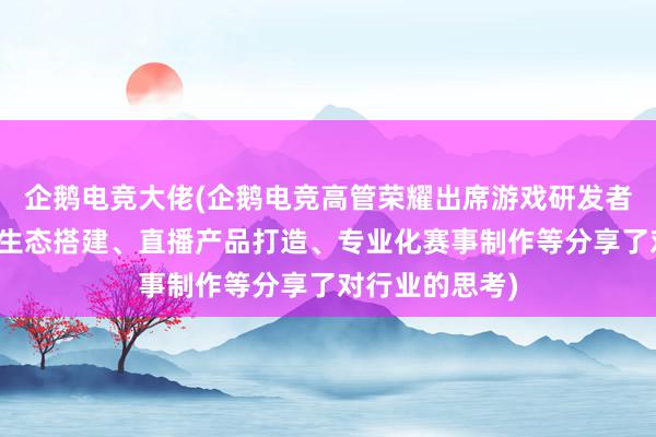 企鹅电竞大佬(企鹅电竞高管荣耀出席游戏研发者盛典，就产业生态搭建、直播产品打造、专业化赛事制作等分享了对行业的思考)