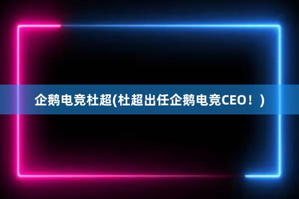 企鹅电竞杜超(杜超出任企鹅电竞CEO！)