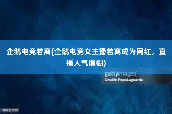 企鹅电竞若离(企鹅电竞女主播若离成为网红，直播人气爆棚)