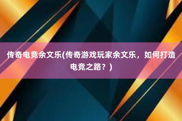 传奇电竞余文乐(传奇游戏玩家余文乐，如何打造电竞之路？)