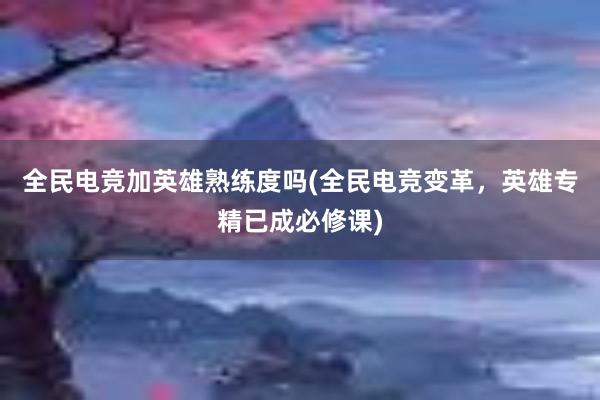 全民电竞加英雄熟练度吗(全民电竞变革，英雄专精已成必修课)