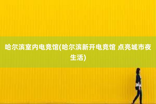 哈尔滨室内电竞馆(哈尔滨新开电竞馆 点亮城市夜生活)