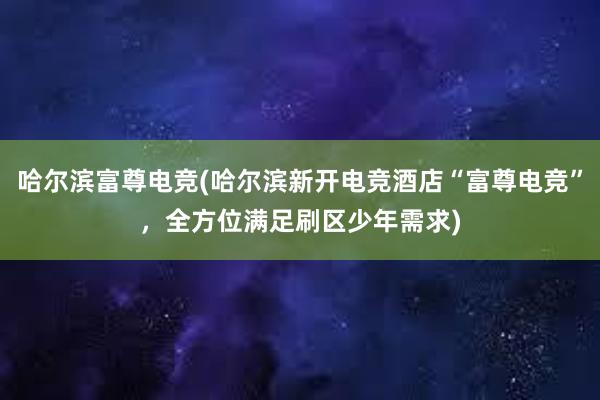 哈尔滨富尊电竞(哈尔滨新开电竞酒店“富尊电竞”，全方位满足刷区少年需求)