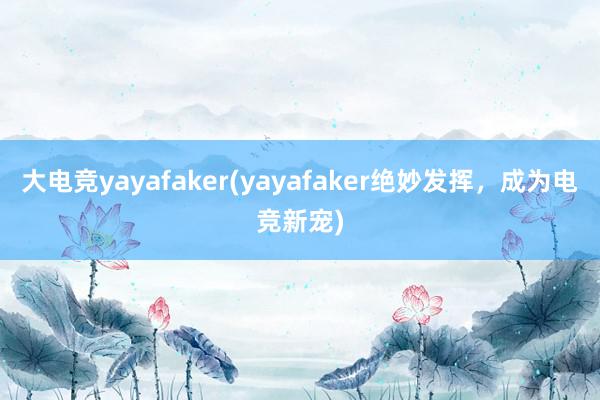 大电竞yayafaker(yayafaker绝妙发挥，成为电竞新宠)