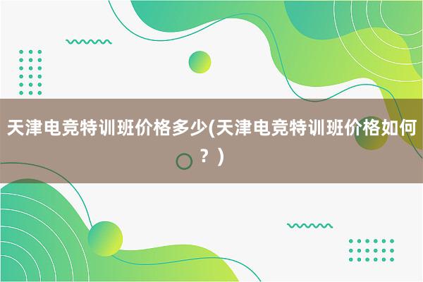 天津电竞特训班价格多少(天津电竞特训班价格如何？)