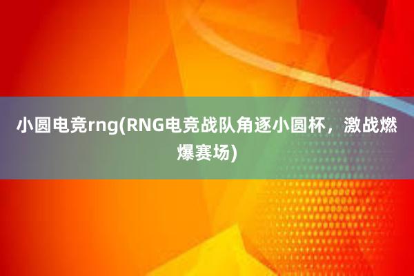 小圆电竞rng(RNG电竞战队角逐小圆杯，激战燃爆赛场)