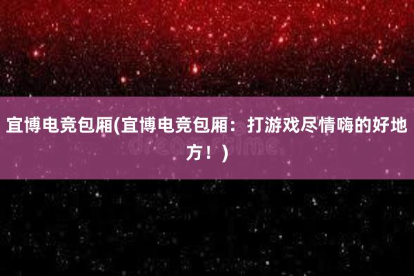 宜博电竞包厢(宜博电竞包厢：打游戏尽情嗨的好地方！)