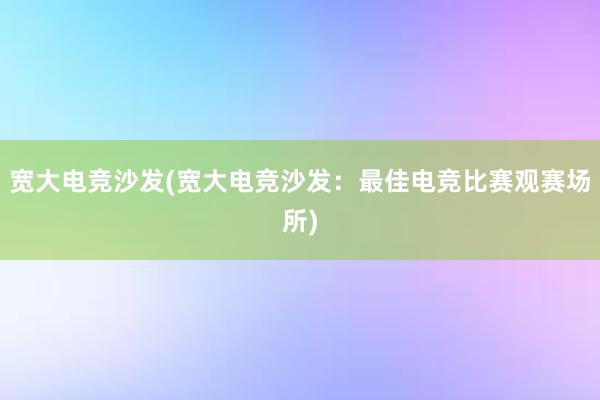 宽大电竞沙发(宽大电竞沙发：最佳电竞比赛观赛场所)