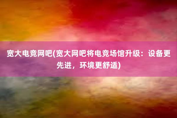 宽大电竞网吧(宽大网吧将电竞场馆升级：设备更先进，环境更舒适)