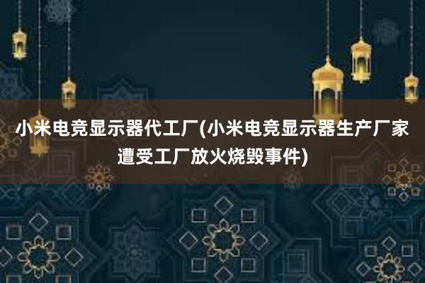 小米电竞显示器代工厂(小米电竞显示器生产厂家遭受工厂放火烧毁事件)