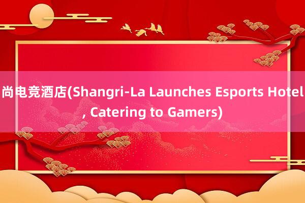 尚电竞酒店(Shangri-La Launches Esports Hotel， Catering to Gamers)