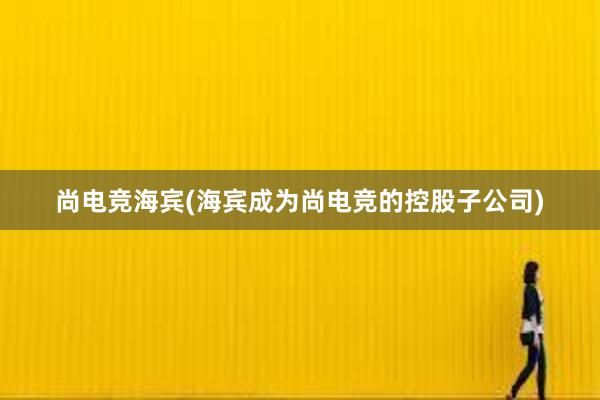 尚电竞海宾(海宾成为尚电竞的控股子公司)