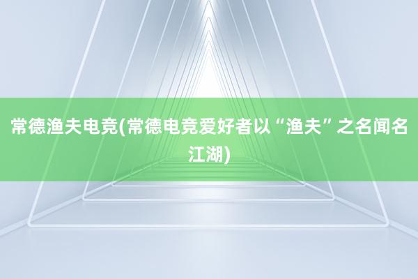 常德渔夫电竞(常德电竞爱好者以“渔夫”之名闻名江湖)