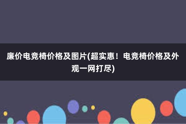 廉价电竞椅价格及图片(超实惠！电竞椅价格及外观一网打尽)