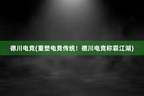 德川电竞(重塑电竞传统！德川电竞称霸江湖)