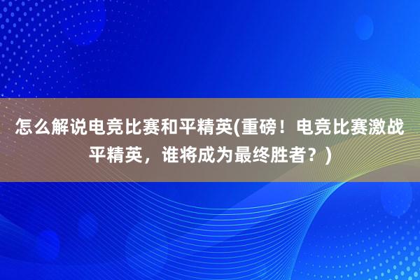 怎么解说电竞比赛和平精英(重磅！电竞比赛激战平精英，谁将成为最终胜者？)