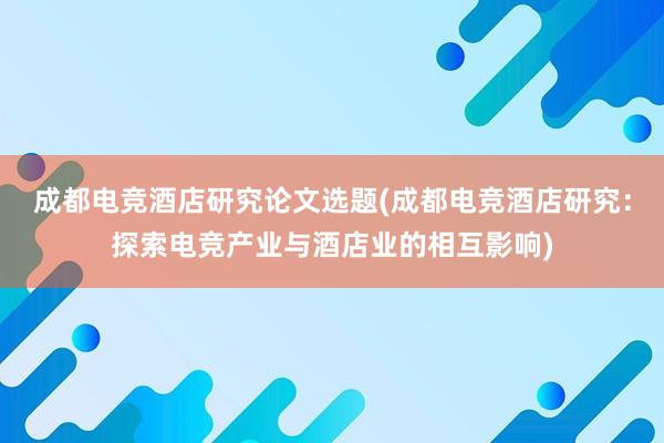 成都电竞酒店研究论文选题(成都电竞酒店研究：探索电竞产业与酒店业的相互影响)