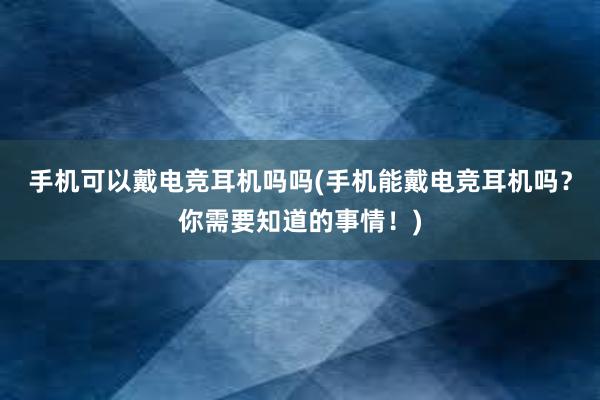 手机可以戴电竞耳机吗吗(手机能戴电竞耳机吗？你需要知道的事情！)