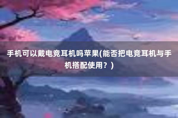 手机可以戴电竞耳机吗苹果(能否把电竞耳机与手机搭配使用？)