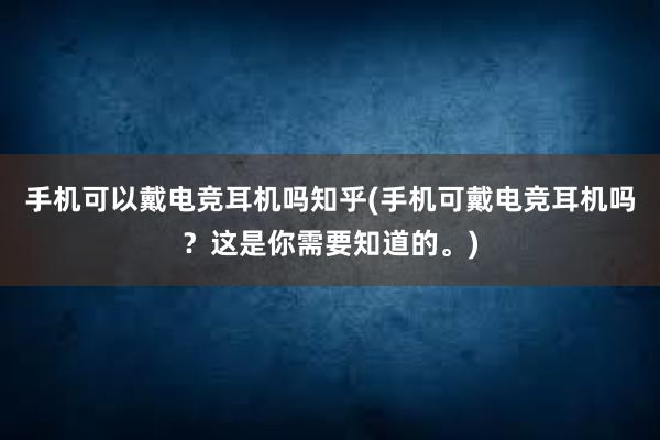 手机可以戴电竞耳机吗知乎(手机可戴电竞耳机吗？这是你需要知道的。)