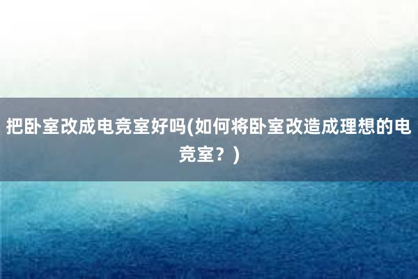 把卧室改成电竞室好吗(如何将卧室改造成理想的电竞室？)