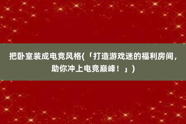 把卧室装成电竞风格(「打造游戏迷的福利房间，助你冲上电竞巅峰！」)