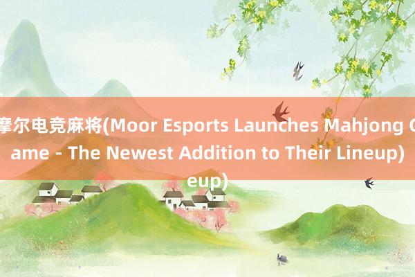 摩尔电竞麻将(Moor Esports Launches Mahjong Game - The Newest Addition to Their Lineup)