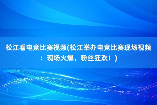 松江看电竞比赛视频(松江举办电竞比赛现场视频：现场火爆，粉丝狂欢！)