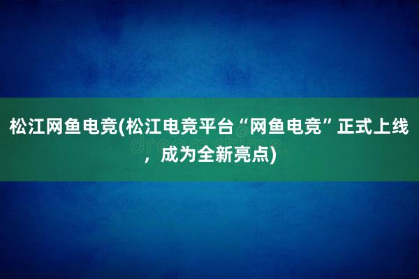 松江网鱼电竞(松江电竞平台“网鱼电竞”正式上线，成为全新亮点)