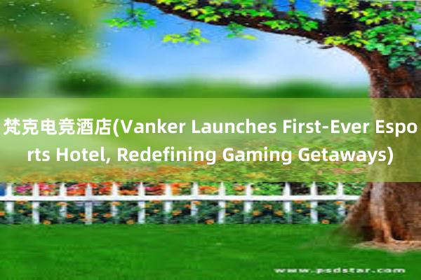 梵克电竞酒店(Vanker Launches First-Ever Esports Hotel, Redefining Gaming Getaways)