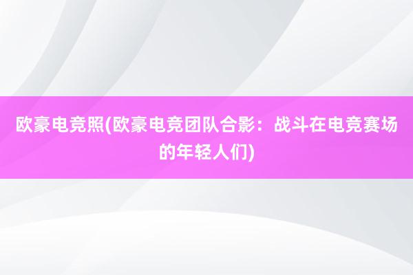 欧豪电竞照(欧豪电竞团队合影：战斗在电竞赛场的年轻人们)