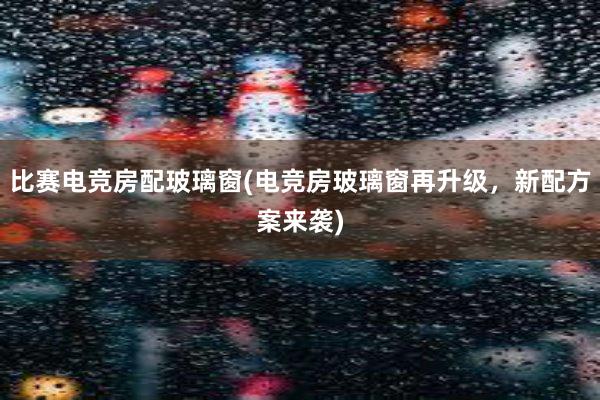 比赛电竞房配玻璃窗(电竞房玻璃窗再升级，新配方案来袭)