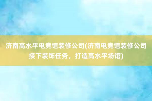 济南高水平电竞馆装修公司(济南电竞馆装修公司接下装饰任务，打造高水平场馆)