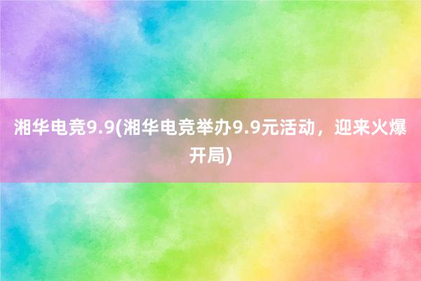 湘华电竞9.9(湘华电竞举办9.9元活动，迎来火爆开局)