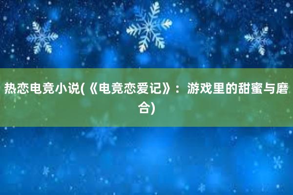 热恋电竞小说(《电竞恋爱记》：游戏里的甜蜜与磨合)