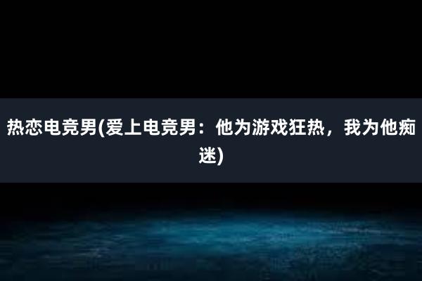 热恋电竞男(爱上电竞男：他为游戏狂热，我为他痴迷)